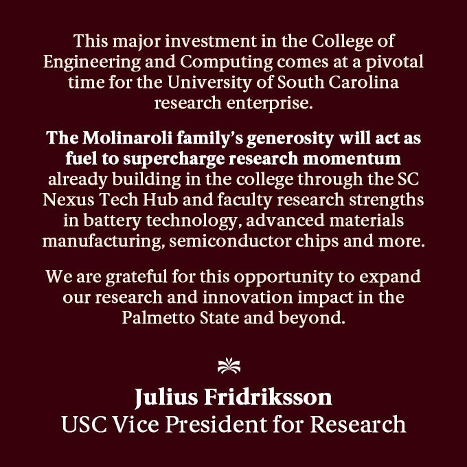 Decorative text-based image with a garnet background, and white text that reads as follows: This major investment in the College of Engineering and Computing comes at a pivotal time for the University of South Carolina research enterprise. The Molinaroli family’s generosity will act as fuel to supercharge research momentum already building in the college through the SC Nexus Tech Hub and faculty research strengths in battery technology, advanced materials manufacturing, semiconductor chips and more. We are grateful for this opportunity to expand our research and innovation impact in the Palmetto State and beyond. — Julius Fridriksson, Vice President for Research