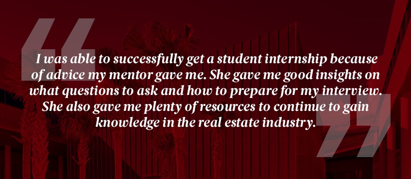 Quote from mentee in program: I was able to successfully get a student internship because of advice my mentor gave me. She gave me good insights on what questions to ask and how to prepare for my interview. She also gave me plenty of resources to continue to gain knowledge in the real estate industry.