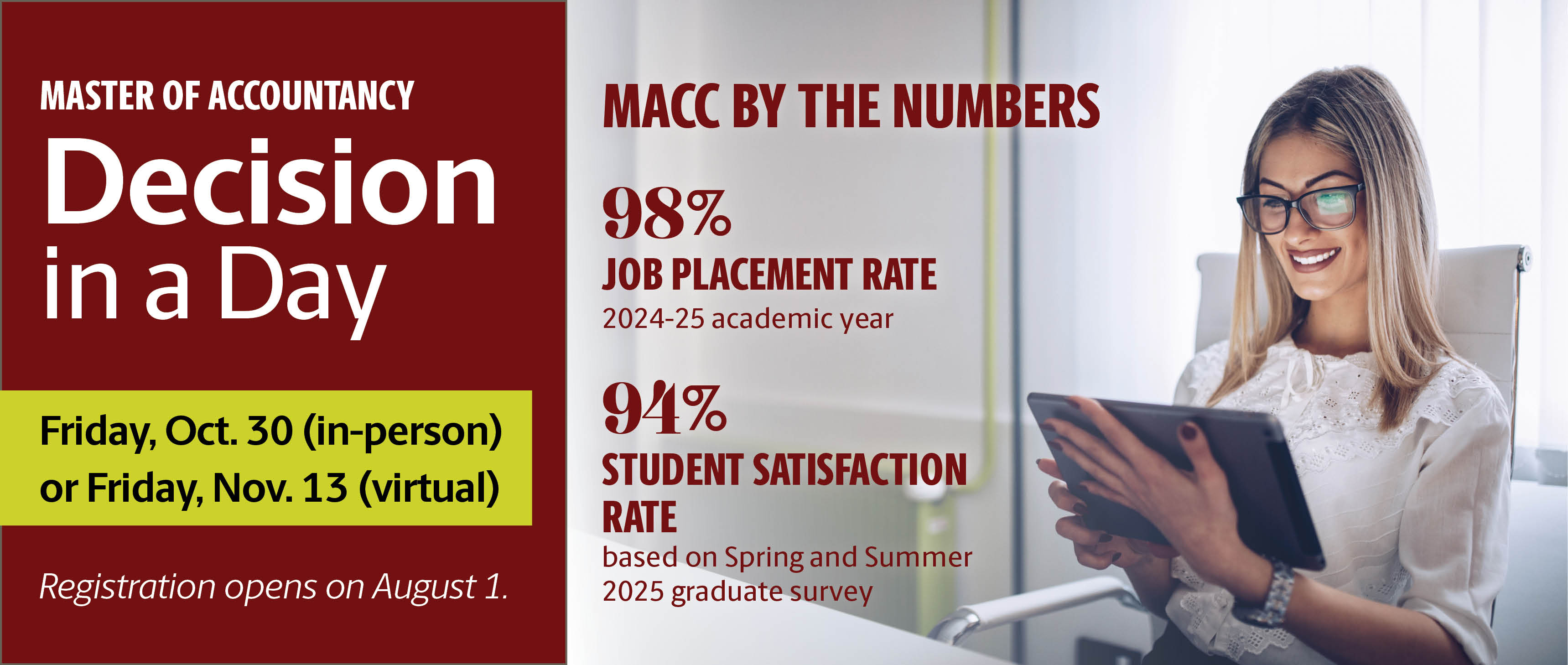 Master of Accountancy Decision in a Day  Friday, Oct. 30 (in-person)or Friday, Nov. 13 (virtual) Registration opens on August 1. MACC by the Numbers: 98% Job Placement Rate (2024-25 academic year); 94% Student satisfaction rate (based on Spring and Summer 2025 graduate survey)