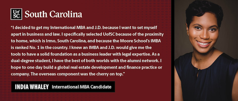 "I decided to get my International MBA and J.D. because I want to set myself apart in business and law. I specifically selected UofSC because of the proximity to home, which is Irmo, South Carolina, and because the Moore School’s IMBA is ranked No. 1 in the country. I knew an IMBA and J.D. would give me the tools to have a solid foundation as a business leader with legal expertise. As a dual-degree student, I have the best of both worlds with the alumni network. I hope to one day build a global real estate development and finance practice or company. The overseas component was the cherry on top."  India Whaley International MBA Candidate