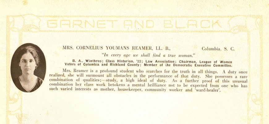 Yearbook entry: Mrs. Cornelius Youmas Reamer, LL. B., Columbia, SC, “In every age we shall find a true woman.” B.A. Winthrop; Class Historian ’22; Law Association; Chairman, League of Women Voters of Columbia and Richland County; Member of the Democratic Executive Committee.  Mrs. Reamer is a profound student who searches for the truth in all things. A duty once realized, she will surmount all obstacles in the performance of that duty. She possesses a rare combination of qualities: study, a high ideal of duty. As a further proof of this unusual combination her class work betokens a mental brilliance not to be expected from one who has such varied interests as mother, housekeeper, community worker and “ward-healer.”